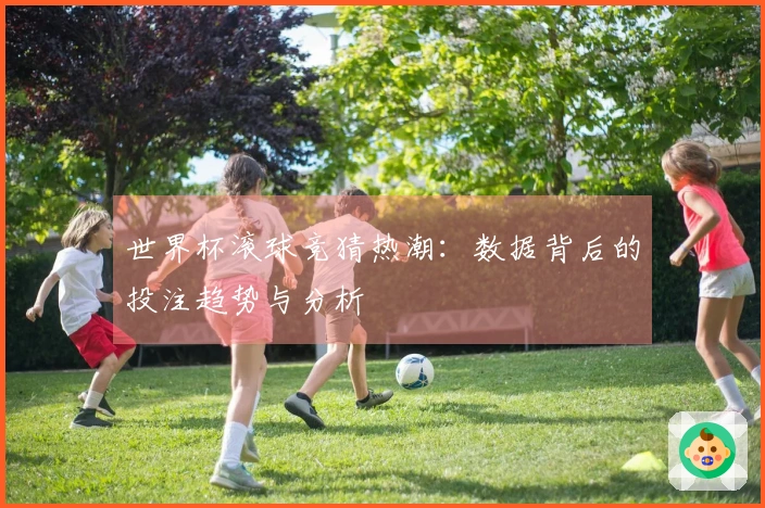 世界杯滚球竞猜热潮：数据背后的投注趋势与分析
